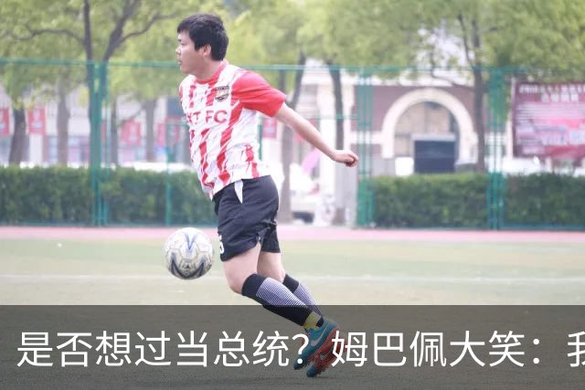 是否想过当总统？姆巴佩大笑：我没想过，很多人都跟我提过这个