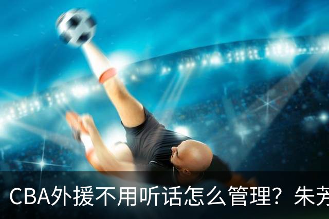 CBA外援不用听话怎么管理？朱芳雨：翻译会给他看我以前是什么状态
